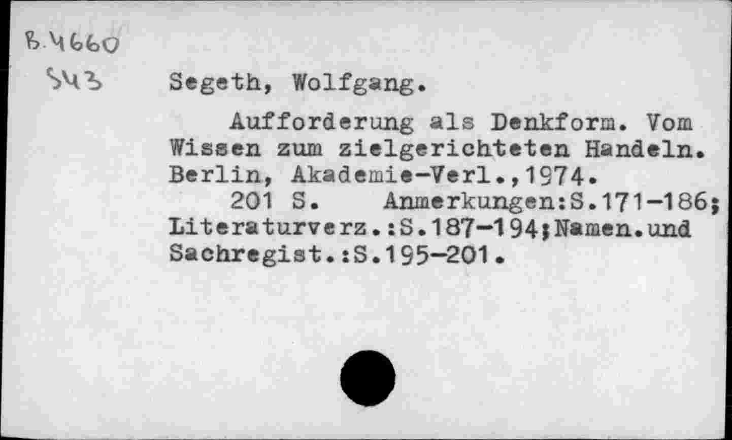 ﻿¥> MtfcQ
Segeth, Wolfgang.
Aufforderung als Denkform. Vom Wissen zum zielgerichteten Handeln. Berlin, Akademie-Verl.,1374.
201 S. Anmerkungen:S.171-186;
Lit era turve rz.: S. 187-194;Namen.und Sachregist.:S.195-201•